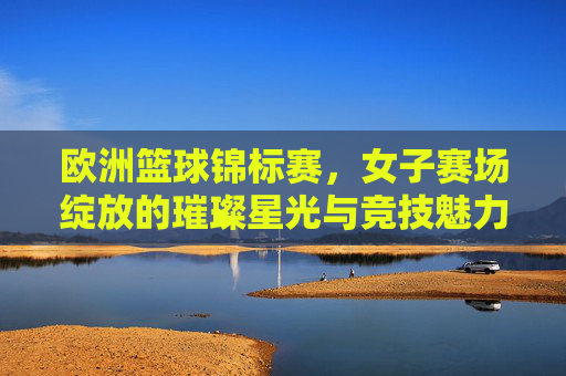 欧洲篮球锦标赛,女子赛场绽放的璀璨星光与竞技魅力