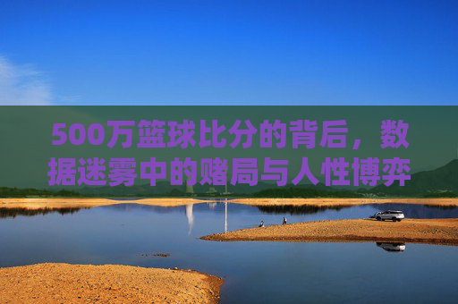 500万篮球比分的背后,数据迷雾中的赌局与人性博弈