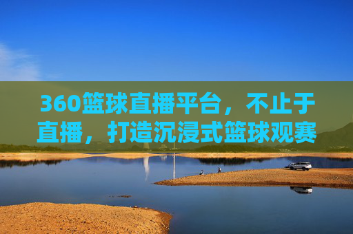 360篮球直播平台,不止于直播,打造沉浸式篮球观赛新体验