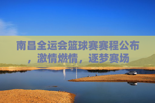 南昌全运会篮球赛赛程公布，激情燃情，逐梦赛场