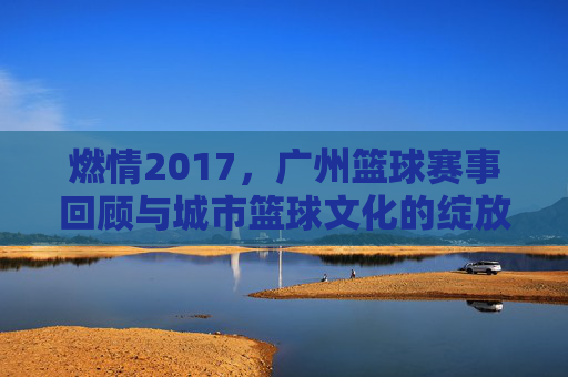 燃情2017,广州篮球赛事回顾与城市篮球文化的绽放