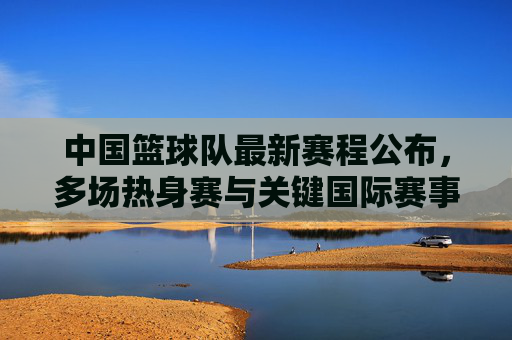 中国篮球队最新赛程公布,多场热身赛与关键国际赛事安排详解