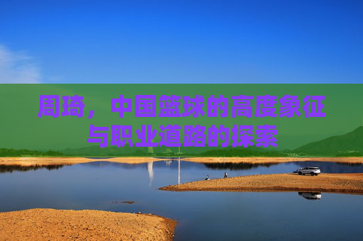 周琦,中国篮球的高度象征与职业道路的探索