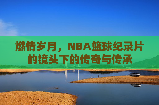 燃情岁月,NBA篮球纪录片的镜头下的传奇与传承