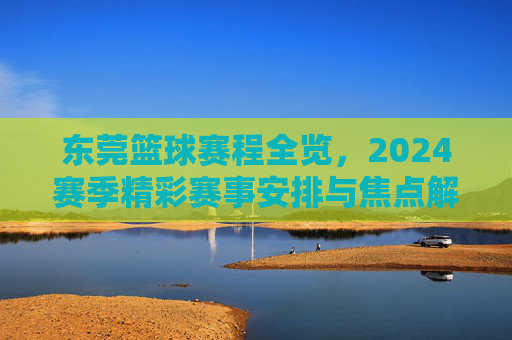 东莞篮球赛程全览,2024赛季精彩赛事安排与焦点解读