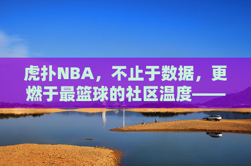 虎扑NBA，不止于数据，更燃于最篮球的社区温度——从数据迷思到热爱共鸣的篮球新叙事，虎扑NBA，不止于数据，更燃于最篮球的社区温度——从数据迷思到热爱共鸣的篮球新叙事
