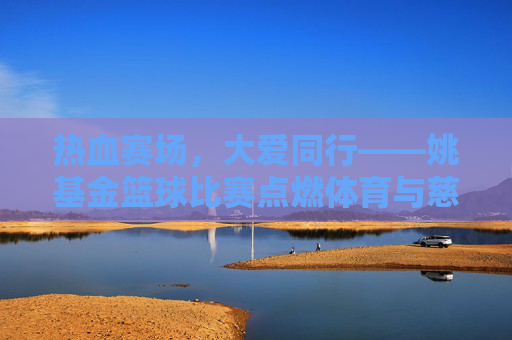 热血赛场,大爱同行——姚基金篮球比赛点燃体育与慈善的交汇之火
