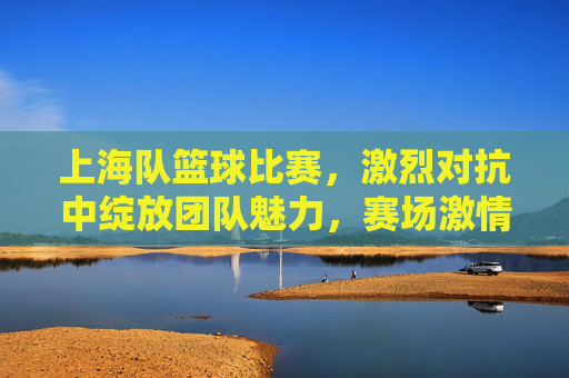 上海队篮球比赛,激烈对抗中绽放团队魅力,赛场激情点燃城市活力