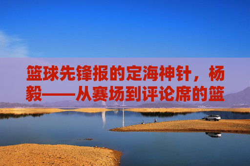 篮球先锋报的定海神针,杨毅——从赛场到评论席的篮球传奇