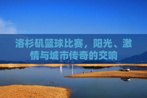 洛杉矶篮球比赛,阳光、激情与城市传奇的交响