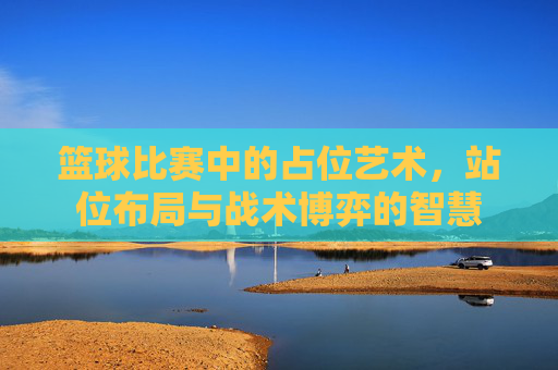 篮球比赛中的占位艺术，站位布局与战术博弈的智慧
