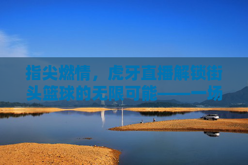 指尖燃情，虎牙直播解锁街头篮球的无限可能——一场属于年轻人的篮球狂欢