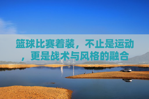 篮球比赛着装,不止是运动,更是战术与风格的融合