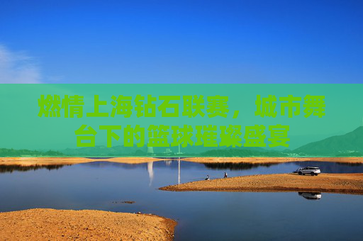 燃情上海钻石联赛，城市舞台下的篮球璀璨盛宴