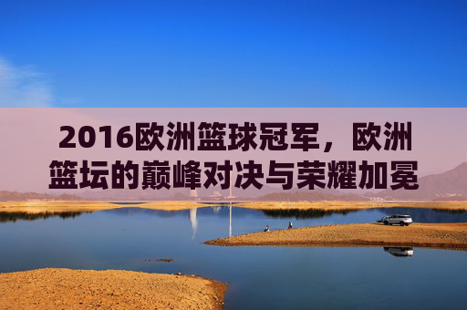 2016欧洲篮球冠军，欧洲篮坛的巅峰对决与荣耀加冕
