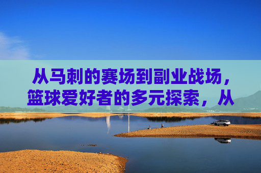 从马刺的赛场到副业战场，篮球爱好者的多元探索，从马刺的赛场到副业战场，篮球爱好者的多元探索