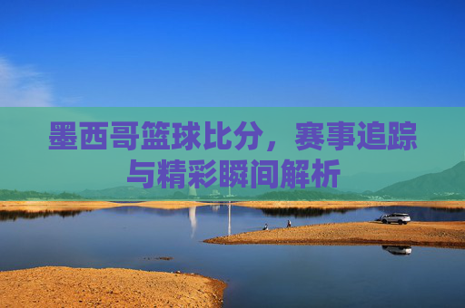 墨西哥篮球比分,赛事追踪与精彩瞬间解析