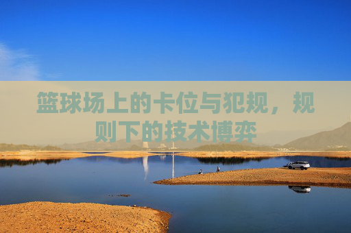 篮球场上的卡位与犯规,规则下的技术博弈