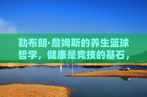 勒布朗·詹姆斯的养生篮球哲学,健康是竞技的基石,也是可持续的竞技保障,勒布朗·詹姆斯的养生篮球哲学,健康是竞技基石,也是可持续竞技的保障