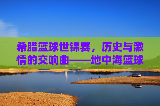 希腊篮球世锦赛，历史与激情的交响曲——地中海篮球的璀璨篇章