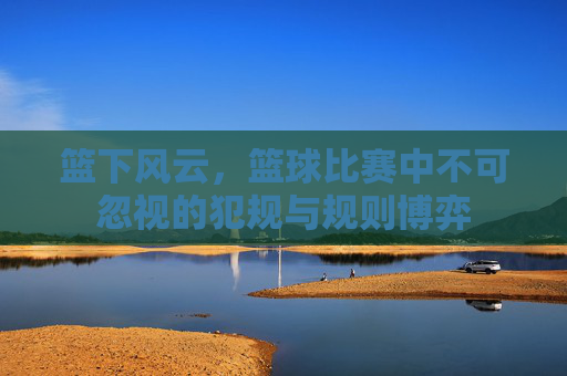 篮下风云,篮球比赛中不可忽视的犯规与规则博弈