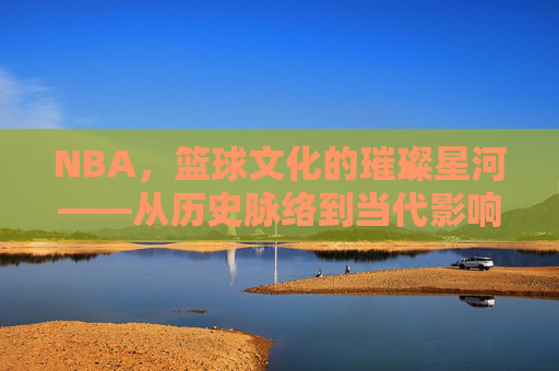 NBA,篮球文化的璀璨星河——从历史脉络到当代影响的文化解读