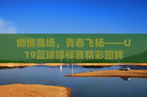 燃情赛场，青春飞扬——U19篮球锦标赛精彩回眸