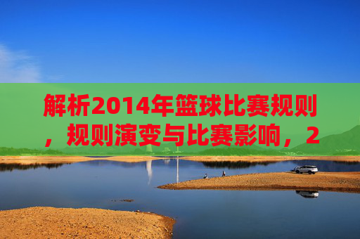 解析2014年篮球比赛规则,规则演变与比赛影响,2014年篮球比赛规则解析,演变轨迹与比赛影响分析