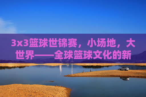 3x3篮球世锦赛,小场地,大世界——全球篮球文化的新舞台