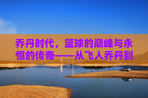 乔丹时代,篮球的巅峰与永恒的传奇——从飞人乔丹到篮球文化的革命,乔丹时代,篮球的巅峰与永恒的传奇——从飞人乔丹到篮球文化的革命