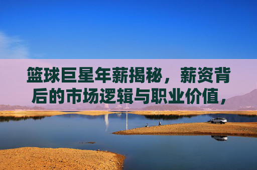 篮球巨星年薪揭秘,薪资背后的市场逻辑与职业价值,篮球巨星年薪揭秘,薪资背后的市场逻辑与职业价值