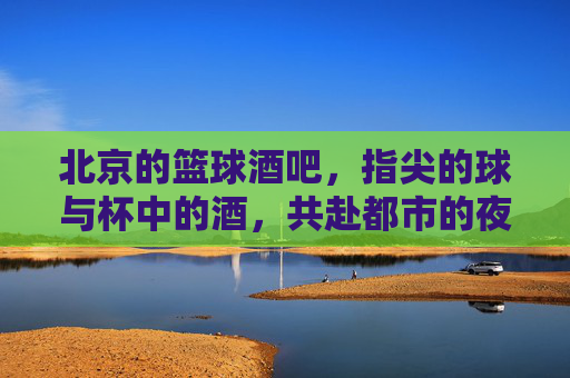 北京的篮球酒吧，指尖的球与杯中的酒，共赴都市的夜色狂欢，北京篮球酒吧，指尖的球与杯中酒，共赴都市夜色狂欢