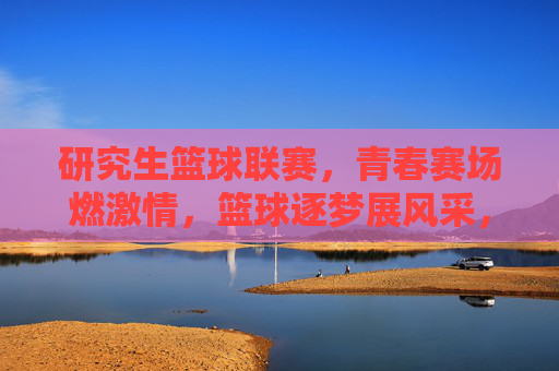 研究生篮球联赛，青春赛场燃激情，篮球逐梦展风采，研究生篮球联赛，青春赛场燃激情，篮球逐梦展风采