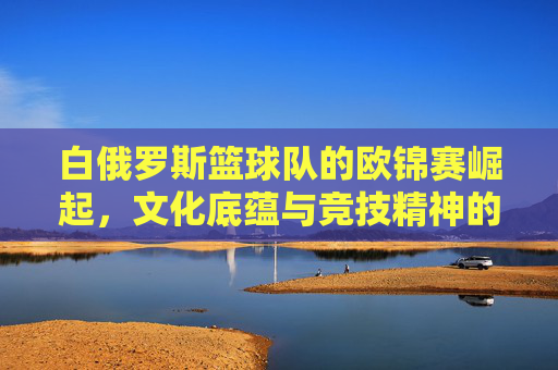 白俄罗斯篮球队的欧锦赛崛起,文化底蕴与竞技精神的完美融合