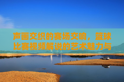 声画交织的赛场交响，篮球比赛视频解说的艺术魅力与魅力