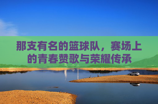 那支有名的篮球队,赛场上的青春赞歌与荣耀传承
