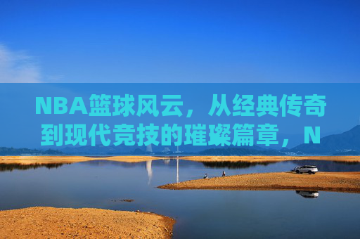 NBA篮球风云,从经典传奇到现代竞技的璀璨篇章,NBA篮球风云,从经典传奇到现代竞技的璀璨篇章