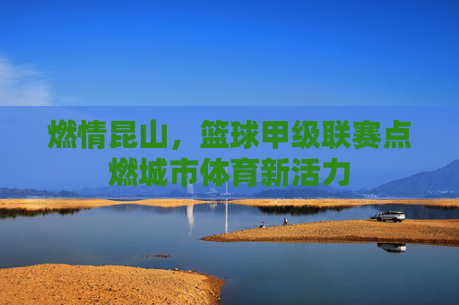 燃情昆山,篮球甲级联赛点燃城市体育新活力