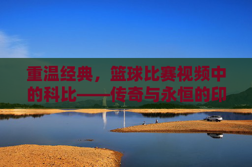 重温经典,篮球比赛视频中的科比——传奇与永恒的印记