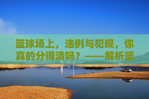 篮球场上,违例与犯规,你真的分得清吗?——解析篮球运动中违例与犯规的核心区别