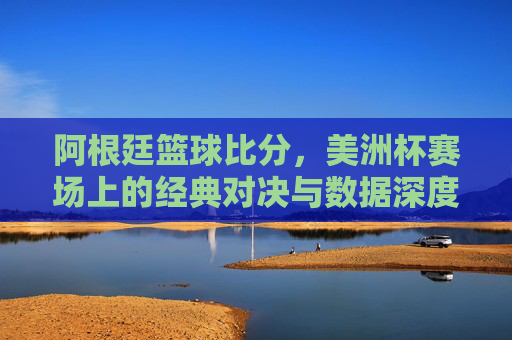 阿根廷篮球比分,美洲杯赛场上的经典对决与数据深度解析