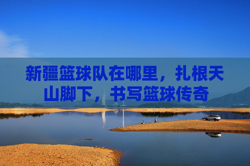 新疆篮球队在哪里，扎根天山脚下，书写篮球传奇