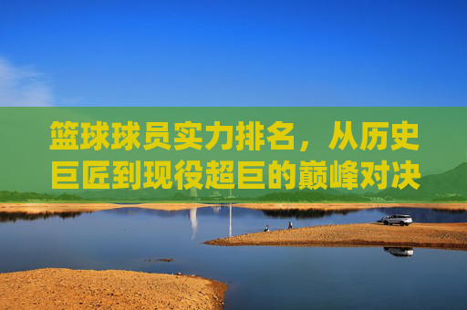 篮球球员实力排名,从历史巨匠到现役超巨的巅峰对决与实力剖析,篮球球员实力排名,历史巨匠到现役超巨的巅峰对决与实力剖析