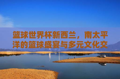 篮球世界杯新西兰,南太平洋的篮球盛宴与多元文化交融
