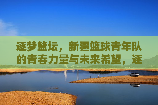 逐梦篮坛,新疆篮球青年队的青春力量与未来希望,逐梦篮坛,新疆篮球青年队的青春力量与未来希望