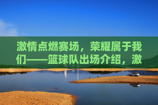 激情点燃赛场，荣耀属于我们——篮球队出场介绍，激情点燃赛场，荣耀属于我们——篮球队出场介绍