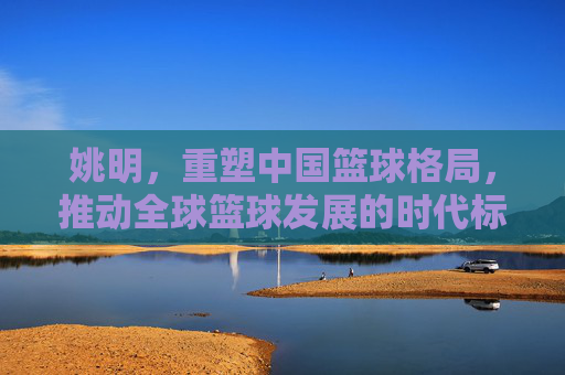 姚明,重塑中国篮球格局,推动全球篮球发展的时代标杆,姚明,重塑中国篮球格局,推动全球篮球发展的时代标杆