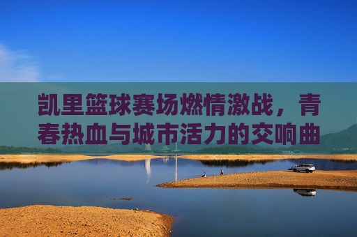 凯里篮球赛场燃情激战，青春热血与城市活力的交响曲