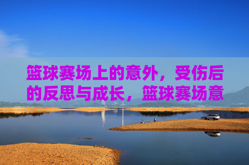 篮球赛场上的意外,受伤后的反思与成长,篮球赛场意外,受伤后的反思与成长