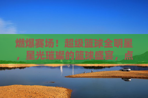 燃爆赛场！超级篮球全明星，星光璀璨的篮球盛宴，点燃全民篮球热情，燃爆赛场！超级篮球全明星，星光璀璨的篮球盛宴，点燃全民篮球热情